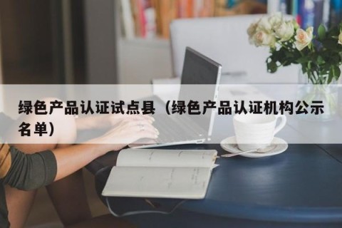 绿色产品认证试点县（绿色产品认证机构公示名单）