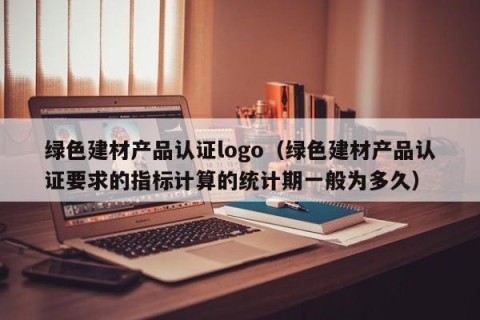 绿色建材产品认证logo（绿色建材产品认证要求的指标计算的统计期一般为多久）