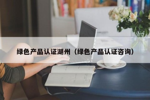 绿色产品认证湖州（绿色产品认证咨询）