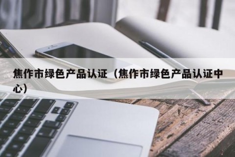 焦作市绿色产品认证（焦作市绿色产品认证中心）