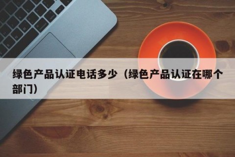 绿色产品认证电话多少（绿色产品认证在哪个部门）