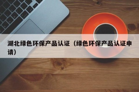 湖北绿色环保产品认证（绿色环保产品认证申请）