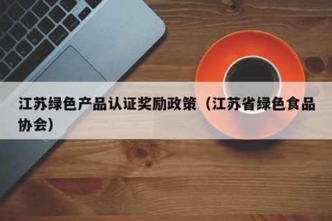 江苏绿色产品认证奖励政策（江苏省绿色食品协会）