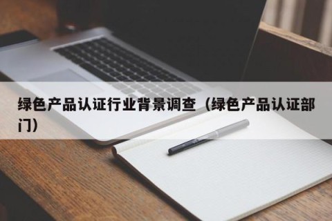 绿色产品认证行业背景调查（绿色产品认证部门）