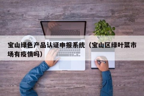 宝山绿色产品认证申报系统（宝山区绿叶菜市场有疫情吗）