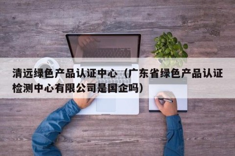 清远绿色产品认证中心（广东省绿色产品认证检测中心有限公司是国企吗）