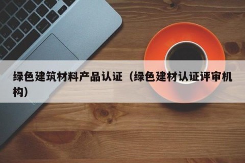 绿色建筑材料产品认证（绿色建材认证评审机构）