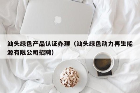 汕头绿色产品认证办理（汕头绿色动力再生能源有限公司招聘）