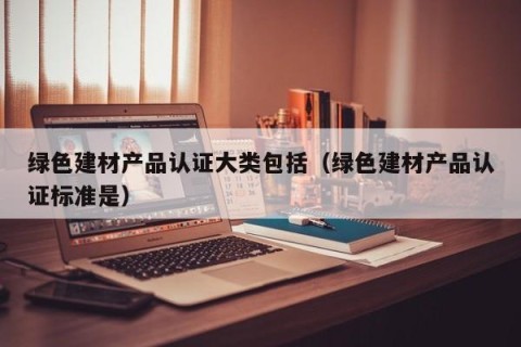 绿色建材产品认证大类包括（绿色建材产品认证标准是）