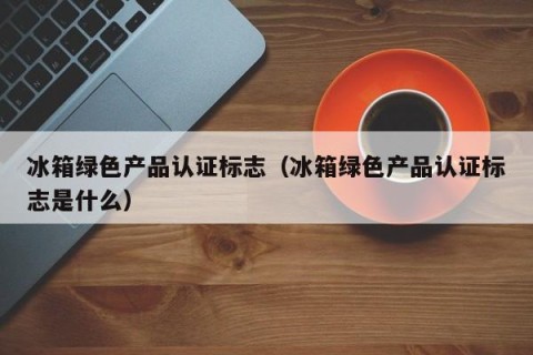 冰箱绿色产品认证标志（冰箱绿色产品认证标志是什么）