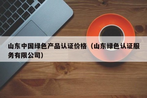 山东中国绿色产品认证价格（山东绿色认证服务有限公司）