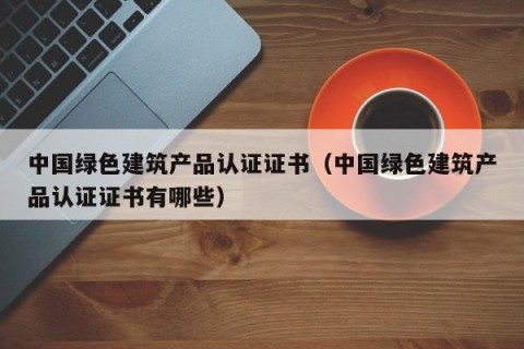 中国绿色建筑产品认证证书（中国绿色建筑产品认证证书有哪些）