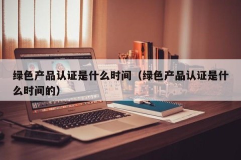 绿色产品认证是什么时间（绿色产品认证是什么时间的）