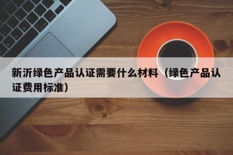 新沂绿色产品认证需要什么材料（绿色产品认证费用标准）