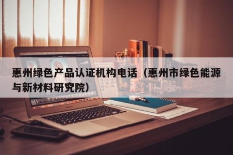 惠州绿色产品认证机构电话（惠州市绿色能源与新材料研究院）