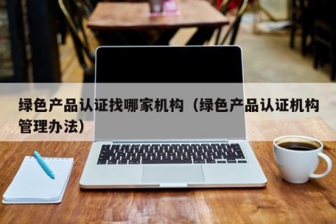 绿色产品认证找哪家机构（绿色产品认证机构管理办法）