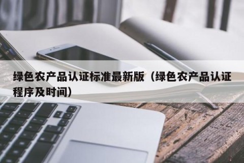 绿色农产品认证标准最新版（绿色农产品认证程序及时间）