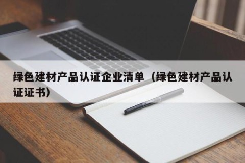绿色建材产品认证企业清单（绿色建材产品认证证书）