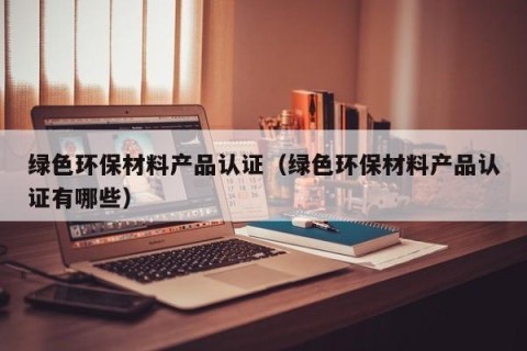 绿色环保材料产品认证（绿色环保材料产品认证有哪些）