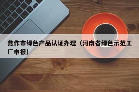 焦作市绿色产品认证办理（河南省绿色示范工厂申报）