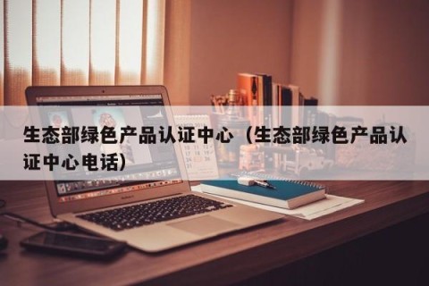 生态部绿色产品认证中心（生态部绿色产品认证中心电话）