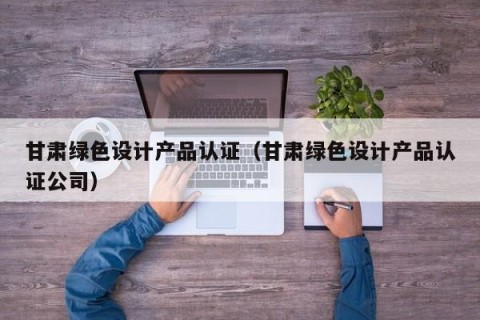 甘肃绿色设计产品认证（甘肃绿色设计产品认证公司）