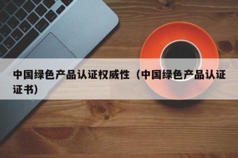 中国绿色产品认证权威性（中国绿色产品认证证书）