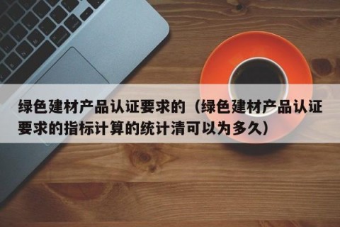 绿色建材产品认证要求的（绿色建材产品认证要求的指标计算的统计清可以为多久）