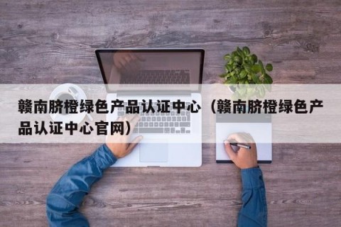 赣南脐橙绿色产品认证中心（赣南脐橙绿色产品认证中心官网）