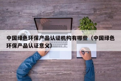 中国绿色环保产品认证机构有哪些（中国绿色环保产品认证意义）