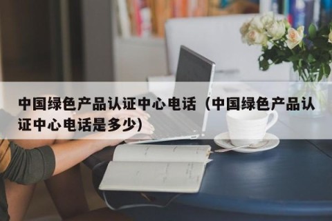 中国绿色产品认证中心电话（中国绿色产品认证中心电话是多少）