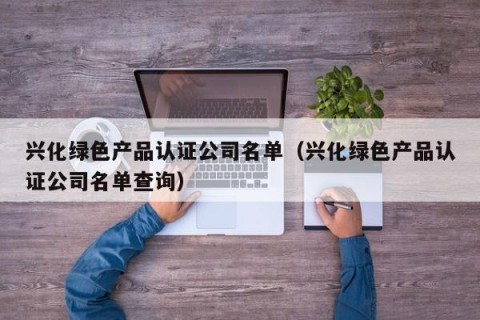 兴化绿色产品认证公司名单（兴化绿色产品认证公司名单查询）