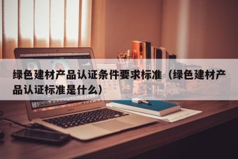 绿色建材产品认证条件要求标准（绿色建材产品认证标准是什么）