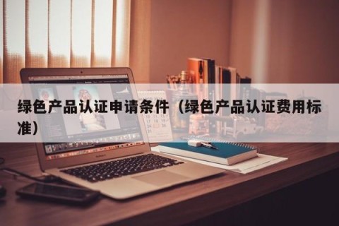 绿色产品认证申请条件（绿色产品认证费用标准）