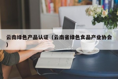 云南绿色产品认证（云南省绿色食品产业协会）