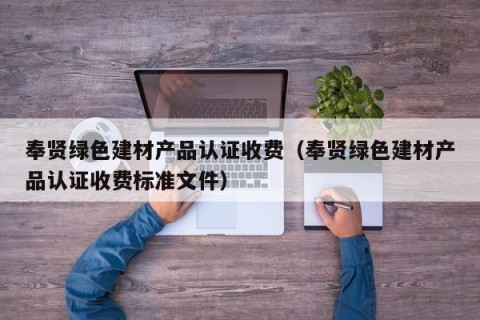 奉贤绿色建材产品认证收费（奉贤绿色建材产品认证收费标准文件）