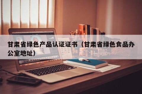 甘肃省绿色产品认证证书（甘肃省绿色食品办公室地址）