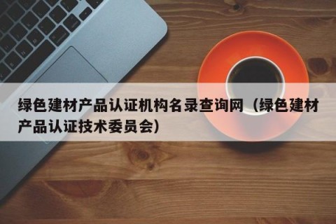 绿色建材产品认证机构名录查询网（绿色建材产品认证技术委员会）