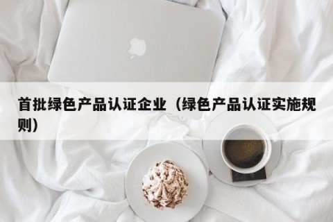 首批绿色产品认证企业（绿色产品认证实施规则）