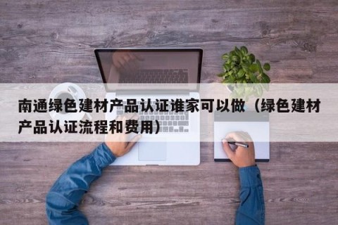 南通绿色建材产品认证谁家可以做（绿色建材产品认证流程和费用）