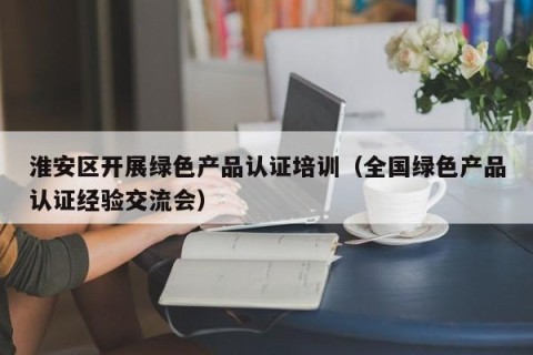 淮安区开展绿色产品认证培训（全国绿色产品认证经验交流会）
