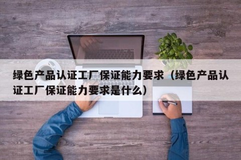 绿色产品认证工厂保证能力要求（绿色产品认证工厂保证能力要求是什么）