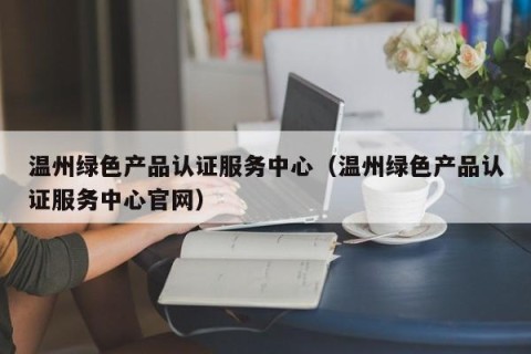 温州绿色产品认证服务中心（温州绿色产品认证服务中心官网）