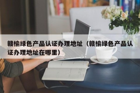 赣榆绿色产品认证办理地址（赣榆绿色产品认证办理地址在哪里）
