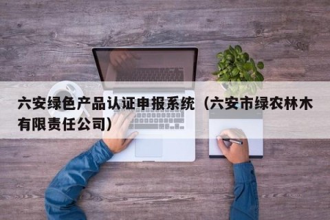 六安绿色产品认证申报系统（六安市绿农林木有限责任公司）
