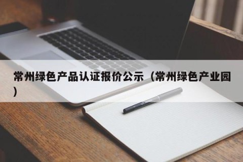 常州绿色产品认证报价公示（常州绿色产业园）