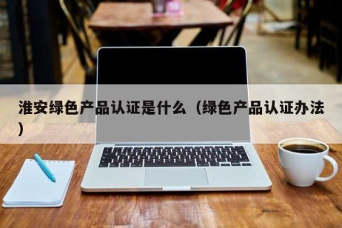 淮安绿色产品认证是什么（绿色产品认证办法）