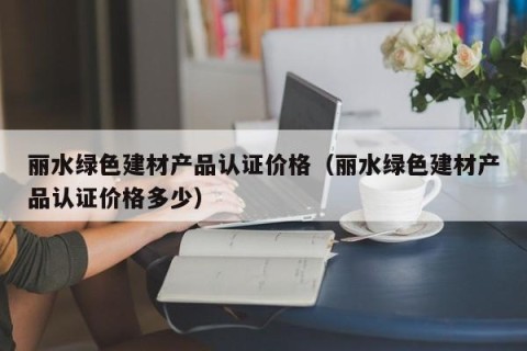丽水绿色建材产品认证价格（丽水绿色建材产品认证价格多少）