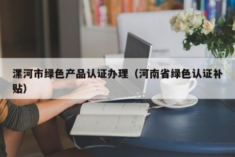 漯河市绿色产品认证办理（河南省绿色认证补贴）