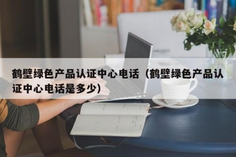 鹤壁绿色产品认证中心电话（鹤壁绿色产品认证中心电话是多少）
